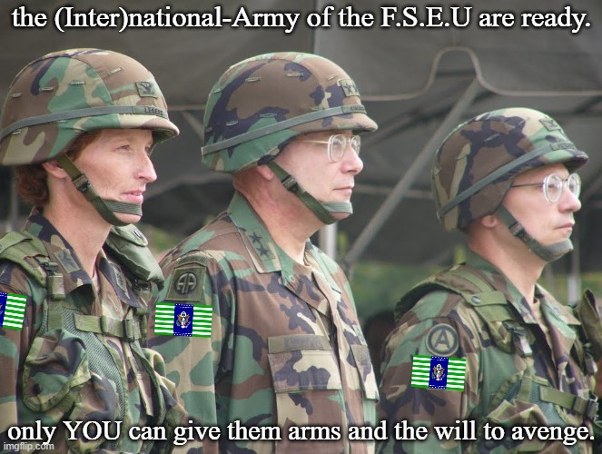 Second Patriotic F.S.E.U. propaganda(Again, For entertainment purposes.) | the (Inter)national-Army of the F.S.E.U are ready. only YOU can give them arms and the will to avenge. | image tagged in us soldiers in pasgt equipotent,pro-fandom,pew,war,the saga-keeping,soldiers | made w/ Imgflip meme maker