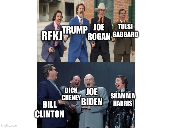 Assemble!! | TULSI GABBARD; JOE ROGAN; TRUMP; RFKJ; DICK CHENEY; JOE BIDEN; SKAMALA HARRIS; BILL CLINTON | image tagged in anchorman | made w/ Imgflip meme maker