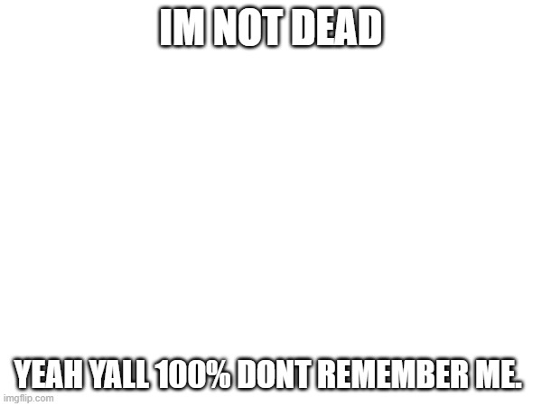 IM NOT DEAD; YEAH YALL 100% DONT REMEMBER ME. | made w/ Imgflip meme maker