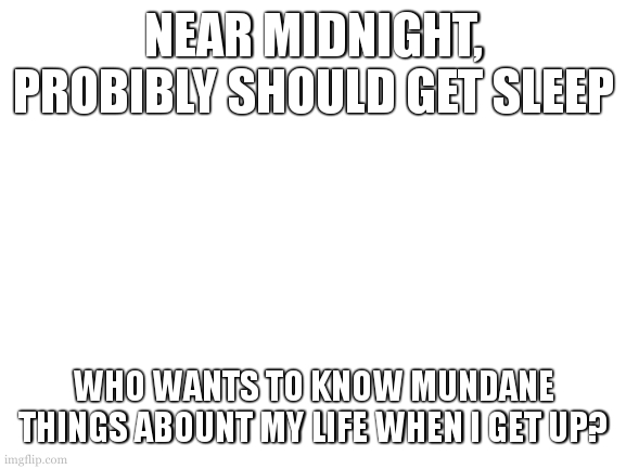 btw, ask me said mundane things. | NEAR MIDNIGHT, PROBIBLY SHOULD GET SLEEP; WHO WANTS TO KNOW MUNDANE THINGS ABOUNT MY LIFE WHEN I GET UP? | image tagged in blank white template | made w/ Imgflip meme maker