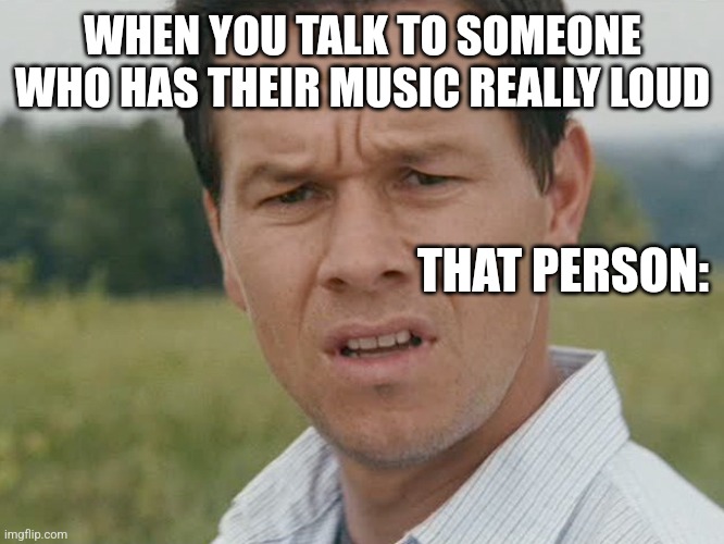 True | WHEN YOU TALK TO SOMEONE WHO HAS THEIR MUSIC REALLY LOUD; THAT PERSON: | image tagged in humor | made w/ Imgflip meme maker