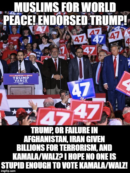 World Peace and Trump or Kamala/Walz! | MUSLIMS FOR WORLD PEACE! ENDORSED TRUMP! TRUMP, OR FAILURE IN AFGHANISTAN, IRAN GIVEN BILLIONS FOR TERRORISM, AND KAMALA/WALZ? I HOPE NO ONE IS STUPID ENOUGH TO VOTE KAMALA/WALZ! | image tagged in world peace,peace out,peace on earth | made w/ Imgflip meme maker