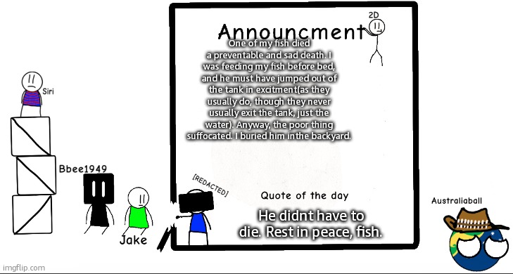 :( | One of my fish died a preventable and sad death. I was feeding my fish before bed, and he must have jumped out of the tank in excitment(as they usually do, though they never usually exit the tank, just the water). Anyway, the poor thing suffocated. I buried him inthe backyard. He didnt have to die. Rest in peace, fish. | image tagged in bbee1949 ann temp 2 | made w/ Imgflip meme maker