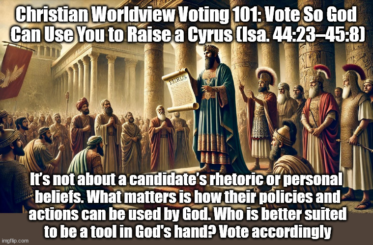 Vote to Raise a Cyrus | Christian Worldview Voting 101: Vote So God
 Can Use You to Raise a Cyrus (Isa. 44:23–45:8); It’s not about a candidate’s rhetoric or personal
 beliefs. What matters is how their policies and
 actions can be used by God. Who is better suited
 to be a tool in God's hand? Vote accordingly | image tagged in voting,christians christianity,politics | made w/ Imgflip meme maker