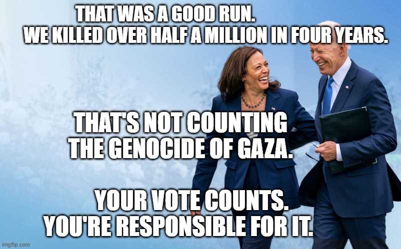 Biden and Harris | THAT WAS A GOOD RUN.                         WE KILLED OVER HALF A MILLION IN FOUR YEARS. THAT'S NOT COUNTING THE GENOCIDE OF GAZA.                     
     YOUR VOTE COUNTS. YOU'RE RESPONSIBLE FOR IT. | image tagged in biden and harris | made w/ Imgflip meme maker