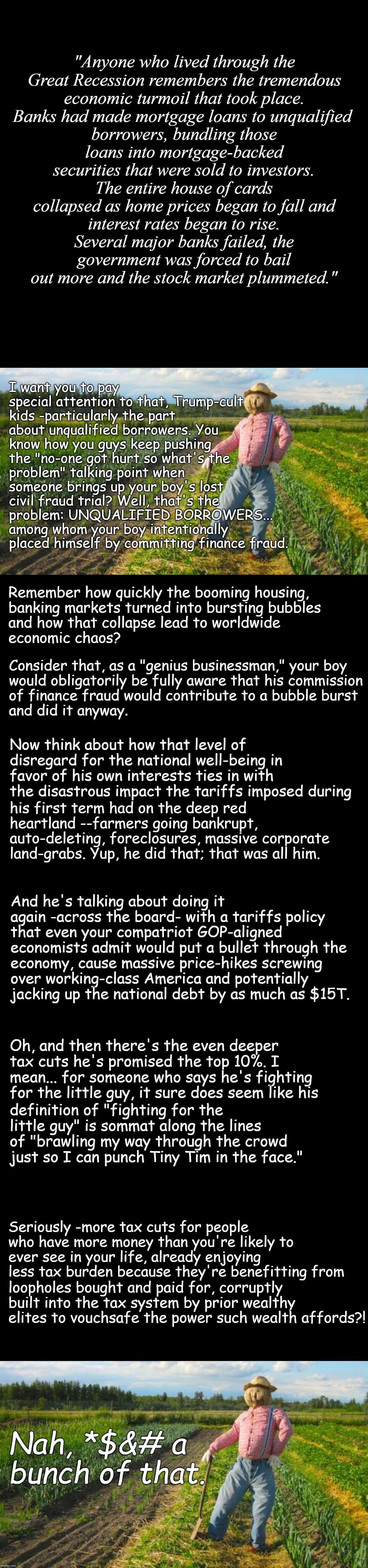 Well howdy, Trump-cult kids, it's Socialism again and today's topic is why you shouldn't vote for documented, proven losers. | "Anyone who lived through the Great Recession remembers the tremendous economic turmoil that took place. Banks had made mortgage loans to unqualified; borrowers, bundling those loans into mortgage-backed securities that were sold to investors. The entire house of cards collapsed as home prices began to fall and; interest rates began to rise. Several major banks failed, the government was forced to bail out more and the stock market plummeted."; I want you to pay special attention to that, Trump-cult kids -particularly the part about unqualified borrowers. You know how you guys keep pushing the "no-one got hurt so what's the problem" talking point when someone brings up your boy's lost civil fraud trial? Well, that's the problem: UNQUALIFIED BORROWERS... among whom your boy intentionally placed himself by committing finance fraud. Remember how quickly the booming housing,
banking markets turned into bursting bubbles
and how that collapse lead to worldwide
economic chaos? Consider that, as a "genius businessman," your boy
would obligatorily be fully aware that his commission
of finance fraud would contribute to a bubble burst
and did it anyway. Now think about how that level of disregard for the national well-being in favor of his own interests ties in with the disastrous impact the tariffs imposed during; his first term had on the deep red heartland --farmers going bankrupt, auto-deleting, foreclosures, massive corporate land-grabs. Yup, he did that; that was all him. And he's talking about doing it again -across the board- with a tariffs policy that even your compatriot GOP-aligned economists admit would put a bullet through the; economy, cause massive price-hikes screwing over working-class America and potentially jacking up the national debt by as much as $15T. Oh, and then there's the even deeper tax cuts he's promised the top 10%. I mean... for someone who says he's fighting for the little guy, it sure does seem like his; definition of "fighting for the little guy" is sommat along the lines of "brawling my way through the crowd just so I can punch Tiny Tim in the face."; Seriously -more tax cuts for people who have more money than you're likely to ever see in your life, already enjoying less tax burden because they're benefitting from; loopholes bought and paid for, corruptly built into the tax system by prior wealthy elites to vouchsafe the power such wealth affords?! Nah, *$&# a bunch of that. | image tagged in scarecrow in field,economy,can't have it both ways,bad decision,poor choices,failing upward | made w/ Imgflip meme maker