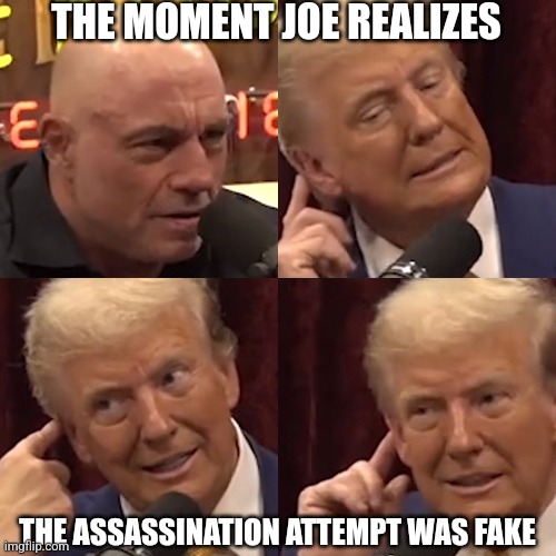 Fake assassination attempt | THE MOMENT JOE REALIZES; THE ASSASSINATION ATTEMPT WAS FAKE | image tagged in trump on joe rogan experience,joe rogan,donald trump,fake assassination,assassination hoax | made w/ Imgflip meme maker