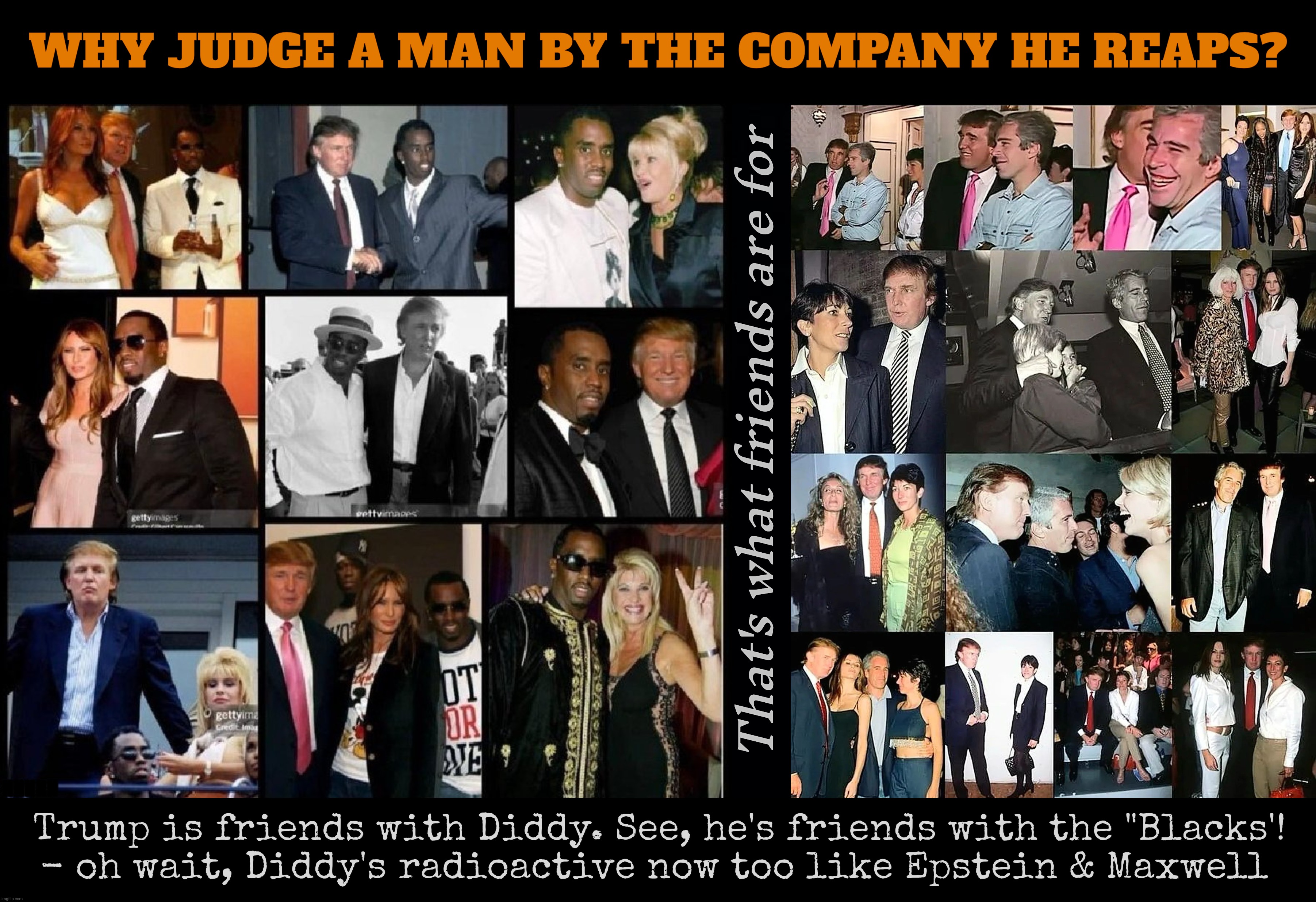 Trump's friends keep getting arrested, even for rape, the Deep State is so out to get him! | WHY JUDGE A MAN BY THE COMPANY HE REAPS? That's what friends are for Trump is friends with Diddy. See, he's friends with the "Blacks'!
- oh  | image tagged in trump with diddy compilation,trump with epstein and maxwell compilation,trump is friends with the balacks,criminal  freinds | made w/ Imgflip meme maker