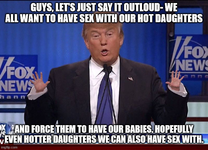 Tiny Hands Trump | GUYS, LET'S JUST SAY IT OUTLOUD- WE ALL WANT TO HAVE SEX WITH OUR HOT DAUGHTERS AND FORCE THEM TO HAVE OUR BABIES. HOPEFULLY EVEN HOTTER DAU | image tagged in tiny hands trump | made w/ Imgflip meme maker