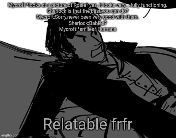 Yes I remember a lot of dialogues | Mycroft:*looks at a picture of Rosie* yes, it looks very....fully functioning.
Sherlock:Is that the best you can do?
Mycroft:Sorry,never been very good with them.
Sherlock:Babies?
Mycroft:*smiles* Humans; Relatable frfr | image tagged in rodion raskolnikov | made w/ Imgflip meme maker