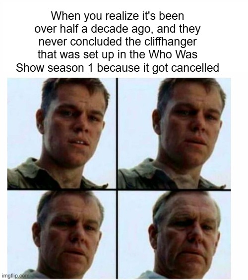 If anyone can relate to this meme, tell me in the comments | When you realize it's been over half a decade ago, and they never concluded the cliffhanger that was set up in the Who Was Show season 1 because it got cancelled | image tagged in matt damon gets older,old,funy memes,lol so funny | made w/ Imgflip meme maker