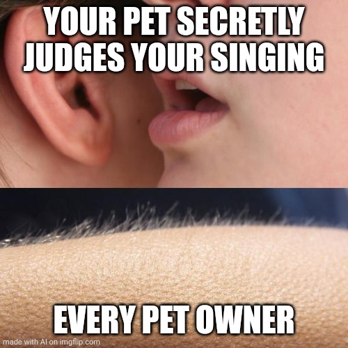 Whisper and Goosebumps | YOUR PET SECRETLY JUDGES YOUR SINGING; EVERY PET OWNER | image tagged in whisper and goosebumps | made w/ Imgflip meme maker