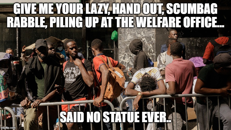 working age men for block and blocks around the welfare office.  Democrat legacy | GIVE ME YOUR LAZY, HAND OUT, SCUMBAG RABBLE, PILING UP AT THE WELFARE OFFICE... SAID NO STATUE EVER.. | image tagged in stupid liberals,funny memes,sad,truth,donald trump approves | made w/ Imgflip meme maker