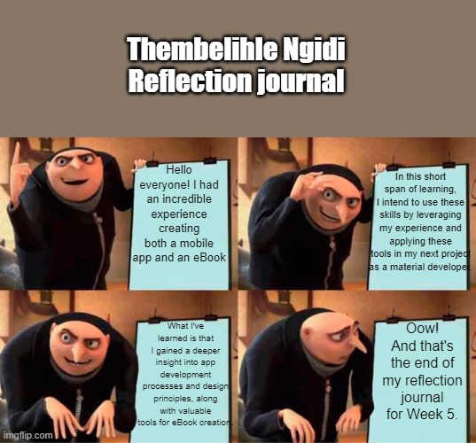 Gru's Plan Meme | Thembelihle Ngidi Reflection journal; Hello everyone! I had an incredible experience creating both a mobile app and an eBook; In this short span of learning, I intend to use these skills by leveraging my experience and applying these tools in my next project as a material developer. What I've learned is that I gained a deeper insight into app development processes and design principles, along with valuable tools for eBook creation. Oow! And that's the end of my reflection journal for Week 5. | image tagged in memes,gru's plan | made w/ Imgflip meme maker