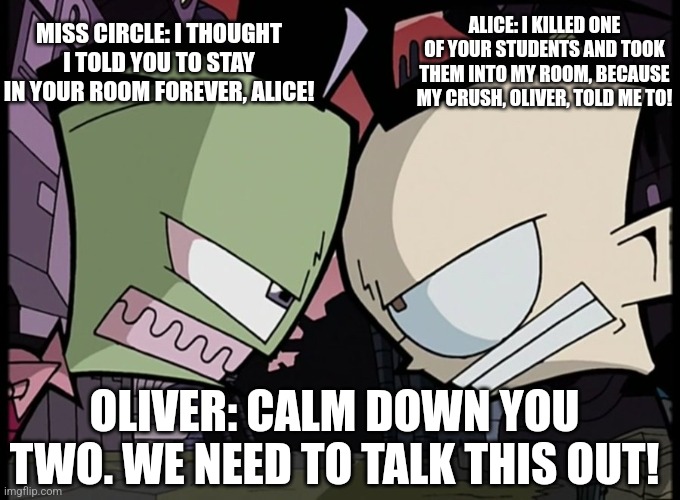 My Fundamental Paper Education Meme I posted. | MISS CIRCLE: I THOUGHT I TOLD YOU TO STAY IN YOUR ROOM FOREVER, ALICE! ALICE: I KILLED ONE OF YOUR STUDENTS AND TOOK THEM INTO MY ROOM, BECAUSE MY CRUSH, OLIVER, TOLD ME TO! OLIVER: CALM DOWN YOU TWO. WE NEED TO TALK THIS OUT! | image tagged in zim and dib glaring at each other | made w/ Imgflip meme maker