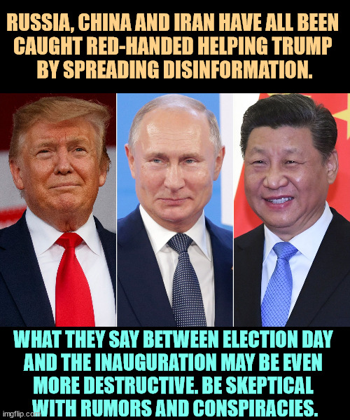 Russia, China and Iran are all playing us in this election. | RUSSIA, CHINA AND IRAN HAVE ALL BEEN 
CAUGHT RED-HANDED HELPING TRUMP 
BY SPREADING DISINFORMATION. WHAT THEY SAY BETWEEN ELECTION DAY 
AND THE INAUGURATION MAY BE EVEN 
MORE DESTRUCTIVE. BE SKEPTICAL 
WITH RUMORS AND CONSPIRACIES. | image tagged in trump putin xi,fascist,dictator,election,disinformation,interference | made w/ Imgflip meme maker