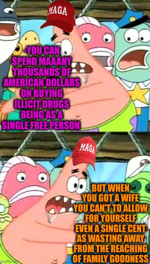 -You should be the rational thinking guy. | -YOU CAN SPEND MAAANY THOUSANDS OF AMERICAN DOLLARS ON BUYING ILLICIT DRUGS BEING AS A SINGLE FREE PERSON; BUT WHEN YOU GOT A WIFE YOU CAN'T TO ALLOW FOR YOURSELF EVEN A SINGLE CENT AS WASTING AWAY FROM THE REACHING OF FAMILY GOODNESS | image tagged in memes,put it somewhere else patrick,spending,family life,drugs are bad,cash me ousside | made w/ Imgflip meme maker