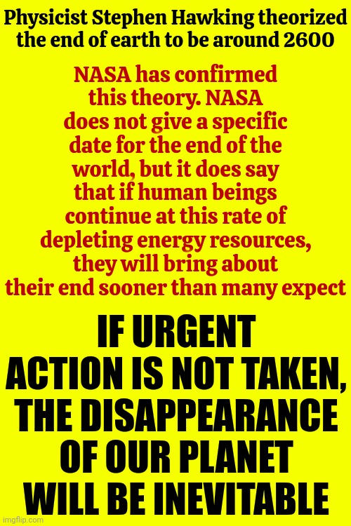 Since We're Purposefully NOT Doing Anything To Stop Our Own Demise Maybe We Should Plan A "WE ARE KILLING OURSELVES" Nuke Party | Physicist Stephen Hawking theorized the end of earth to be around 2600; NASA has confirmed this theory. NASA does not give a specific date for the end of the world, but it does say that if human beings continue at this rate of depleting energy resources, they will bring about their end sooner than many expect; IF URGENT ACTION IS NOT TAKEN, THE DISAPPEARANCE OF OUR PLANET WILL BE INEVITABLE | image tagged in warning sign,warning,emergency alert,see nobody cares,human stupidity,memes | made w/ Imgflip meme maker