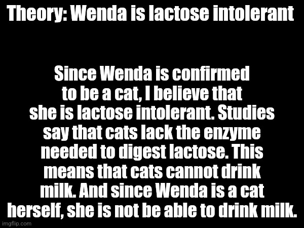 Theory: Wenda is lactose intolerant; Since Wenda is confirmed to be a cat, I believe that she is lactose intolerant. Studies say that cats lack the enzyme needed to digest lactose. This means that cats cannot drink milk. And since Wenda is a cat herself, she is not be able to drink milk. | made w/ Imgflip meme maker