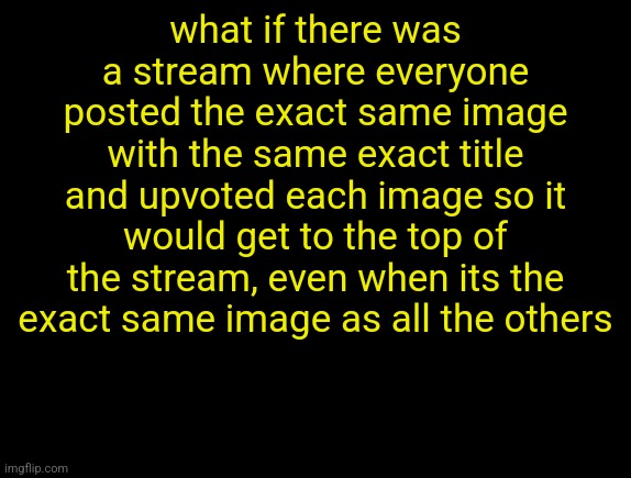cyrus temp | what if there was a stream where everyone posted the exact same image with the same exact title and upvoted each image so it would get to the top of the stream, even when its the exact same image as all the others | image tagged in cyrus temp | made w/ Imgflip meme maker