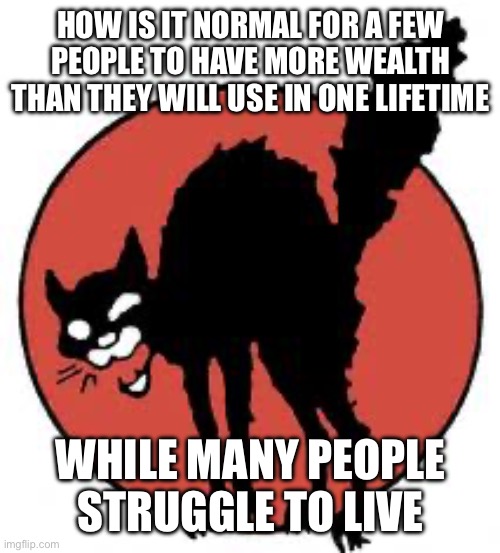 It's wrong | HOW IS IT NORMAL FOR A FEW PEOPLE TO HAVE MORE WEALTH THAN THEY WILL USE IN ONE LIFETIME; WHILE MANY PEOPLE STRUGGLE TO LIVE | image tagged in angry sabo tabby | made w/ Imgflip meme maker