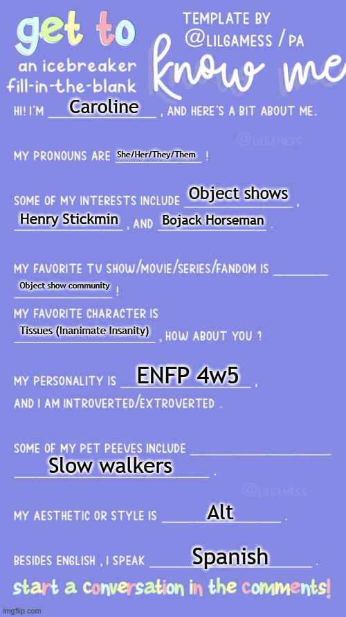 Get to know fill in the blank | Caroline; She/Her/They/Them; Object shows; Henry Stickmin; Bojack Horseman; Object show community; Tissues (Inanimate Insanity); ENFP 4w5; Slow walkers; Alt; Spanish | image tagged in get to know fill in the blank | made w/ Imgflip meme maker