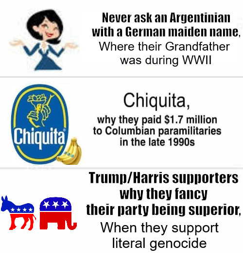 Questions | Never ask an Argentinian with a German maiden name, Where their Grandfather
 was during WWII; Trump/Harris supporters why they fancy their party being superior, When they support literal genocide | image tagged in never ask blank,election,free palestine,palestine,democrats,republicans | made w/ Imgflip meme maker