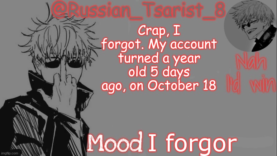 Russian_Tsarist_8 announcement temp (Thanks, Gojo-Satoru) | Crap, I forgot. My account turned a year old 5 days ago, on October 18; I forgor | image tagged in russian_tsarist_8 announcement temp thanks gojo-satoru | made w/ Imgflip meme maker