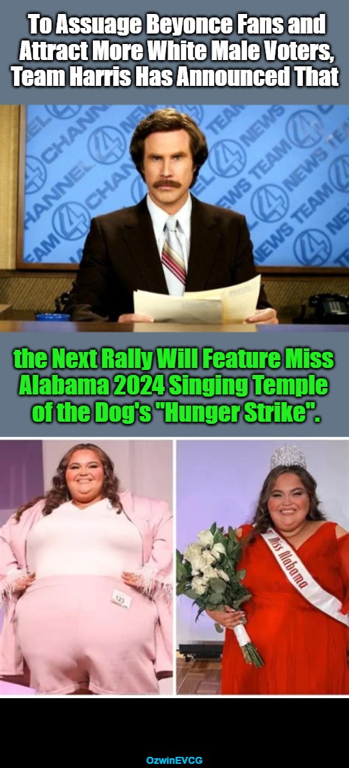 Whatever It Takes to Win-ish | To Assuage Beyonce Fans and 

Attract More White Male Voters, 

Team Harris Has Announced That; the Next Rally Will Feature Miss 

Alabama 2024 Singing Temple 

of the Dog's "Hunger Strike". OzwinEVCG | image tagged in breaking political humor news,harris and walz,miss alabama 2024,beyonce fiasco,white people,politicians suck | made w/ Imgflip meme maker