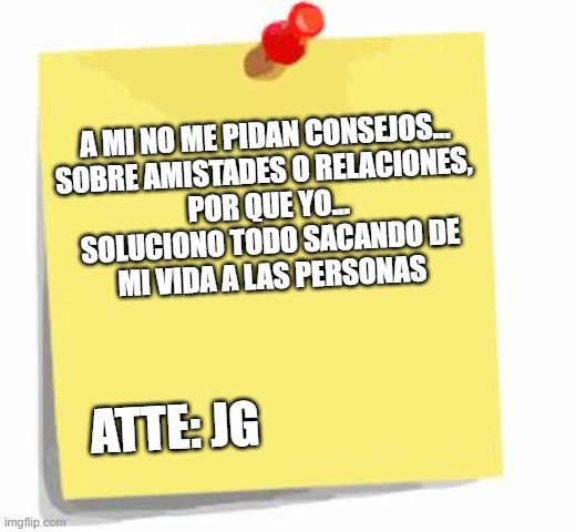 No me pidan consejos | A MI NO ME PIDAN CONSEJOS...
SOBRE AMISTADES O RELACIONES, 
POR QUE YO...
SOLUCIONO TODO SACANDO DE
MI VIDA A LAS PERSONAS; ATTE: JG | image tagged in post it note | made w/ Imgflip meme maker