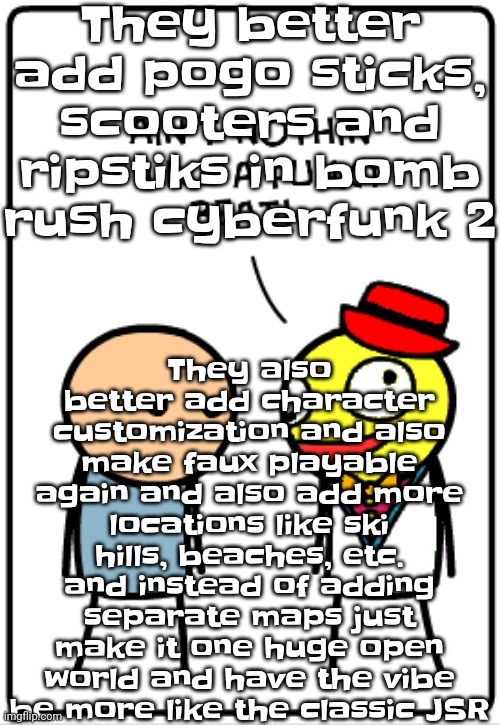 Also make peter griffin a DLC character if they can | They better add pogo sticks, scooters and ripstiks in bomb rush cyberfunk 2; They also better add character customization and also make faux playable again and also add more locations like ski hills, beaches, etc. and instead of adding separate maps just make it one huge open world and have the vibe be more like the classic JSR | image tagged in ain't nothing like a funky beat | made w/ Imgflip meme maker