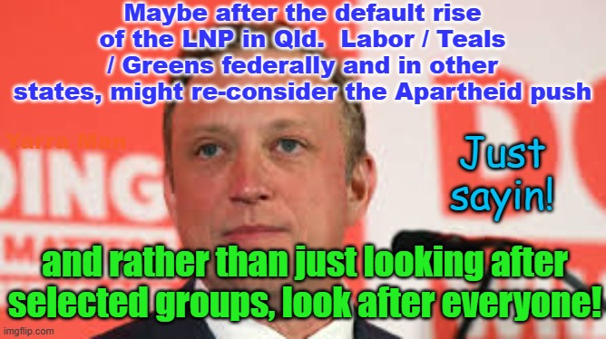 After Queensland, Labor / Teals / Greens may wanna reconsider the Apartheid thing? | Maybe after the default rise of the LNP in Qld.  Labor / Teals / Greens federally and in other states, might re-consider the Apartheid push; Yarra Man; Just sayin! and rather than just looking after selected groups, look after everyone! | image tagged in australia,lnp,progressives,aboriginals,global warming,lgbtidsodsmvdandscar | made w/ Imgflip meme maker