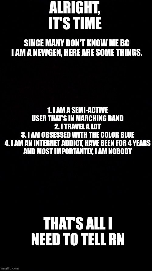 ALRIGHT, IT'S TIME; SINCE MANY DON'T KNOW ME BC I AM A NEWGEN, HERE ARE SOME THINGS. 1. I AM A SEMI-ACTIVE USER THAT'S IN MARCHING BAND
2. I TRAVEL A LOT
3. I AM OBSESSED WITH THE COLOR BLUE
4. I AM AN INTERNET ADDICT, HAVE BEEN FOR 4 YEARS

AND MOST IMPORTANTLY, I AM NOBODY; THAT'S ALL I NEED TO TELL RN | made w/ Imgflip meme maker