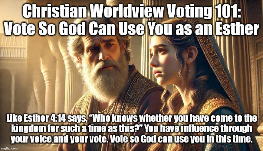 Such A Time As This | Christian Worldview Voting 101: Vote So God Can Use You as an Esther; Like Esther 4:14 says, “Who knows whether you have come to the
kingdom for such a time as this?” You have influence through
your voice and your vote. Vote so God can use you in this time. | image tagged in voting,christians christianity,god religion universe | made w/ Imgflip meme maker