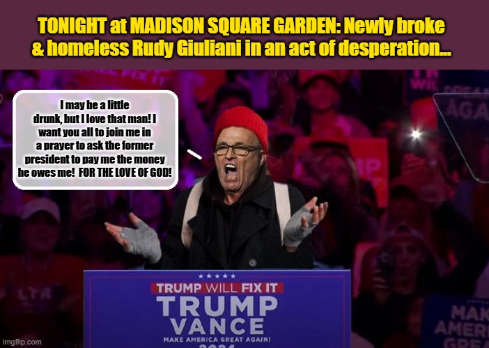 RUDY AT THE REPUBLICAN HATE-FEST: From Park Avenue to a turquoise tent under the Brooklyn Bridge | TONIGHT at MADISON SQUARE GARDEN: Newly broke & homeless Rudy Giuliani in an act of desperation... I may be a little drunk, but I love that man! I want you all to join me in a prayer to ask the former president to pay me the money he owes me!  FOR THE LOVE OF GOD! | image tagged in donald trump memes,donald trump is an idiot,rudy giuliani,donald trump the clown,political humor | made w/ Imgflip meme maker