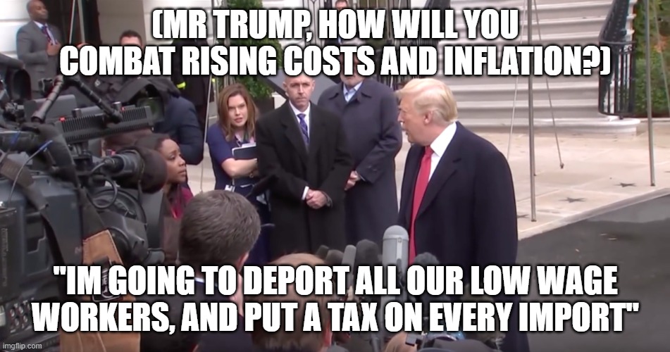 He has good brain. | (MR TRUMP, HOW WILL YOU COMBAT RISING COSTS AND INFLATION?); "IM GOING TO DEPORT ALL OUR LOW WAGE WORKERS, AND PUT A TAX ON EVERY IMPORT" | image tagged in what a stupid question trump,economy,trump,stupid | made w/ Imgflip meme maker