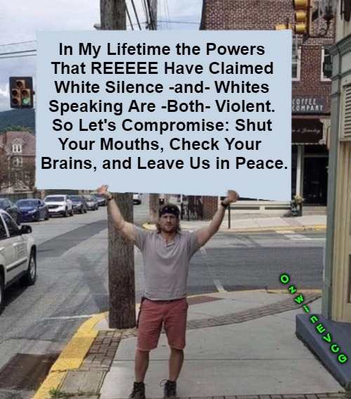 We Are Always Wrong, Ya Say? | In My Lifetime the Powers 

That REEEEE Have Claimed 

White Silence -and- Whites 

Speaking Are -Both- Violent. 

So Let's Compromise: Shut 

Your Mouths, Check Your  

Brains, and Leave Us in Peace. O
z
w
i
n
E
V
C
G | image tagged in man holding sign,white people,nonwhite people,the powers that be,the powers that reeeee,antiwhite double standards | made w/ Imgflip meme maker