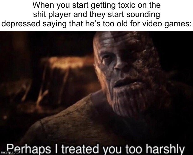Perhaps I treated you too harshly | When you start getting toxic on the shit player and they start sounding depressed saying that he’s too old for video games: | image tagged in perhaps i treated you too harshly | made w/ Imgflip meme maker