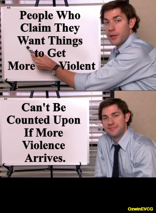 Speak for Peace. Be Prepared for Battle. Give Thanks for Good Days. | People Who 

Claim They 

Want Things 

to Get 

More        Violent; Can't Be 

Counted Upon 

If More 

Violence 

Arrives. OzwinEVCG | image tagged in jim halpert explains,people who do know,people who don't know,bigmouths,real talk,life in 2020s | made w/ Imgflip meme maker