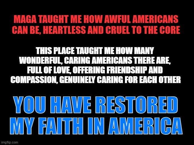 America: Thank you | MAGA TAUGHT ME HOW AWFUL AMERICANS CAN BE, HEARTLESS AND CRUEL TO THE CORE; THIS PLACE TAUGHT ME HOW MANY WONDERFUL, CARING AMERICANS THERE ARE, FULL OF LOVE, OFFERING FRIENDSHIP AND  COMPASSION, GENUINELY CARING FOR EACH OTHER; YOU HAVE RESTORED MY FAITH IN AMERICA | image tagged in america,maga morons,trump is a moron | made w/ Imgflip meme maker