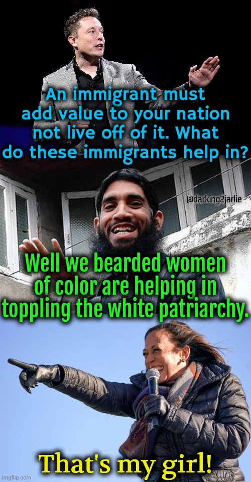 Revolutionary immigrats! | An immigrant must add value to your nation not live off of it. What do these immigrants help in? @darking2jarlie; Well we bearded women of color are helping in toppling the white patriarchy. That's my girl! | image tagged in elon musk presentation,islamic rage boy happy,kamala harris pointing,immigrants,socialism,america | made w/ Imgflip meme maker