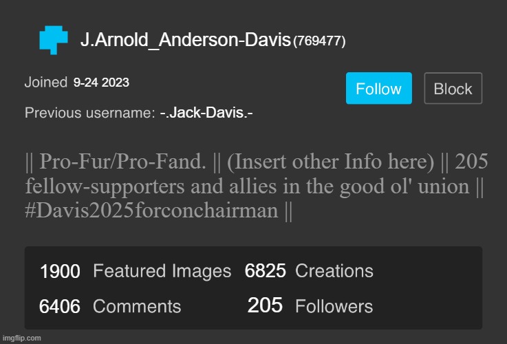 Alternate Reality if Davis has an ImgFlip account.. | J.Arnold_Anderson-Davis; (769477); 9-24 2023; -.Jack-Davis.-; || Pro-Fur/Pro-Fand. || (Insert other Info here) || 205
fellow-supporters and allies in the good ol' union ||
#Davis2025forconchairman ||; 6825; 1900; 205; 6406 | image tagged in blank imgflip profile v2,pro-fandom,oc,wojak,alternate reality | made w/ Imgflip meme maker