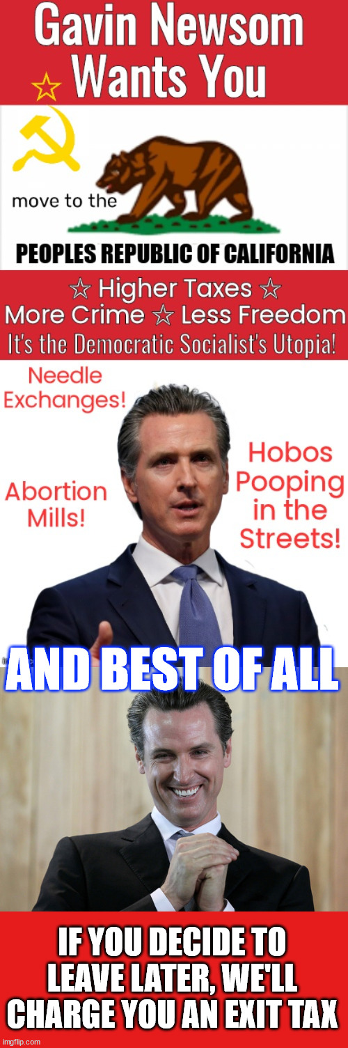 Newsom should never be allowed to do to America what he did to California | AND BEST OF ALL IF YOU DECIDE TO LEAVE LATER, WE'LL CHARGE YOU AN EXIT TAX | image tagged in scheming gavin newsom,next in line to destroy america,wants to do to america what he did to california | made w/ Imgflip meme maker