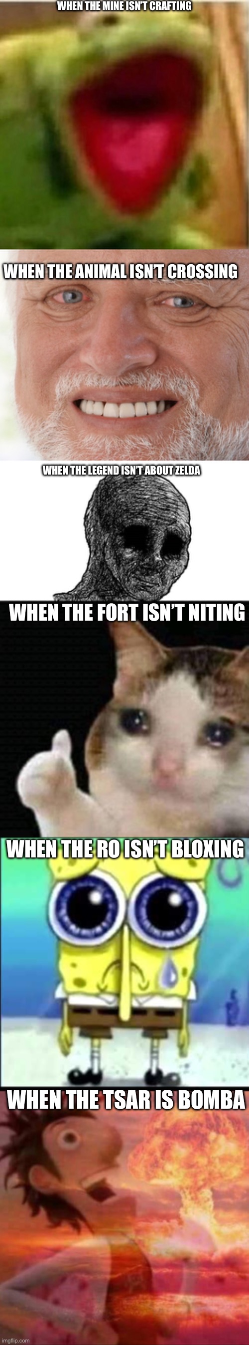 WHEN THE MINE ISN’T CRAFTING; WHEN THE ANIMAL ISN’T CROSSING; WHEN THE LEGEND ISN’T ABOUT ZELDA; WHEN THE FORT ISN’T NITING; WHEN THE RO ISN’T BLOXING; WHEN THE TSAR IS BOMBA | image tagged in ahhhhhhhhhhhhh,hide the pain harold,sad wojak,sad thumbs up cat,sad spongebob,mushroomcloudy | made w/ Imgflip meme maker