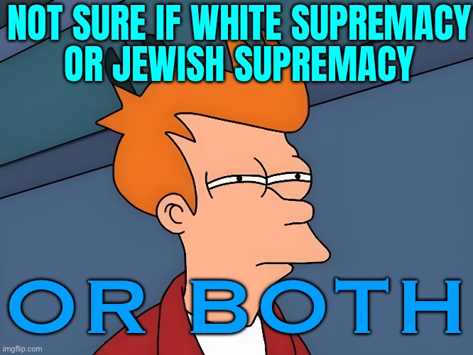 Not Sure If White Supremacy Or Jewish Supremacy; Or Both | NOT SURE IF WHITE SUPREMACY
OR JEWISH SUPREMACY; OR BOTH | image tagged in fry - futurama - not sure if,white privilege,white people,racism,anti-semite and a racist,equality | made w/ Imgflip meme maker