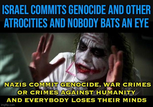 Nazis Commit Genocide, War Crimes Or Crimes Against Humanity And Everybody Loses Their Minds | ISRAEL COMMITS GENOCIDE AND OTHER
ATROCITIES AND NOBODY BATS AN EYE; NAZIS COMMIT GENOCIDE, WAR CRIMES
OR CRIMES AGAINST HUMANITY
AND EVERYBODY LOSES THEIR MINDS | image tagged in joker mind loss,nazis,genocide,palestine,world war 2,religion | made w/ Imgflip meme maker