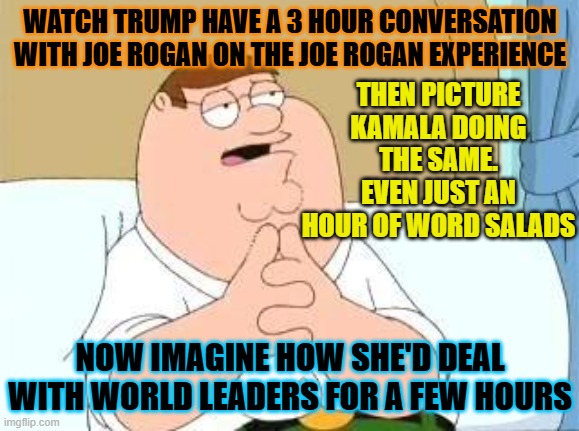 Walk All Over | WATCH TRUMP HAVE A 3 HOUR CONVERSATION WITH JOE ROGAN ON THE JOE ROGAN EXPERIENCE; THEN PICTURE KAMALA DOING THE SAME. EVEN JUST AN HOUR OF WORD SALADS; NOW IMAGINE HOW SHE'D DEAL WITH WORLD LEADERS FOR A FEW HOURS | made w/ Imgflip meme maker
