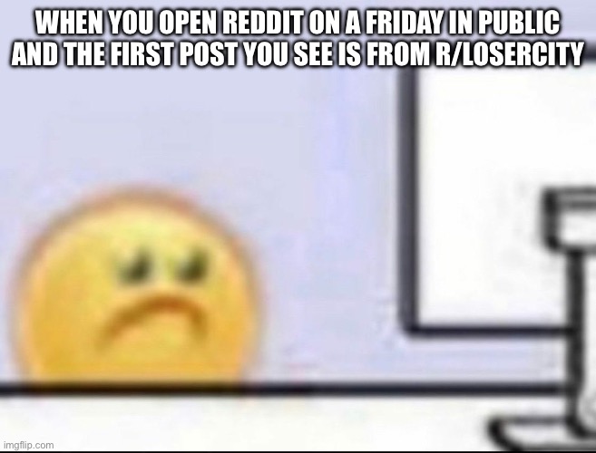 No effort when into this meme | WHEN YOU OPEN REDDIT ON A FRIDAY IN PUBLIC AND THE FIRST POST YOU SEE IS FROM R/LOSERCITY | image tagged in zad | made w/ Imgflip meme maker