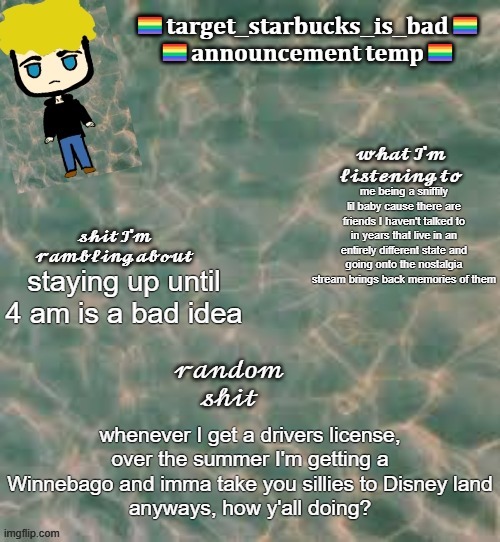 I don't care if i'm gonna be broke because gasoline is expensive, I'm going to do it | me being a sniffily lil baby cause there are friends I haven't talked to in years that live in an entirely different state and going onto the nostalgia stream brings back memories of them; staying up until 4 am is a bad idea; whenever I get a drivers license, over the summer I'm getting a Winnebago and imma take you sillies to Disney land
anyways, how y'all doing? | image tagged in target_starbucks_is_bad announcement temp | made w/ Imgflip meme maker