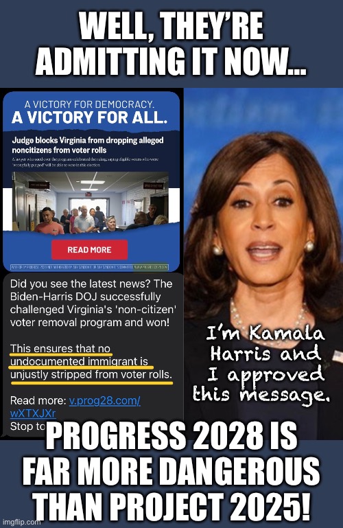 Illegals have no right to be on any voter roll, so they cannot be unfairly stripped from it. | WELL, THEY’RE ADMITTING IT NOW…; I’m Kamala Harris and I approved this message. PROGRESS 2028 IS FAR MORE DANGEROUS THAN PROJECT 2025! | image tagged in kamala harris,illegal immigration | made w/ Imgflip meme maker